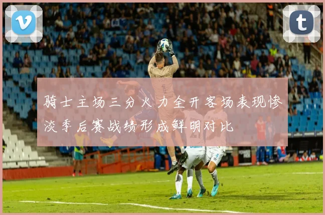骑士主场三分火力全开客场表现惨淡季后赛战绩形成鲜明对比
