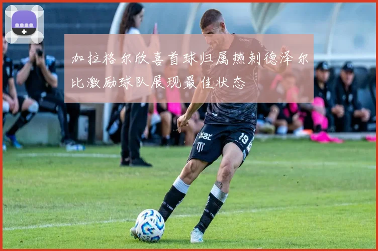 加拉格尔欣喜首球归属热刺德泽尔比激励球队展现最佳状态