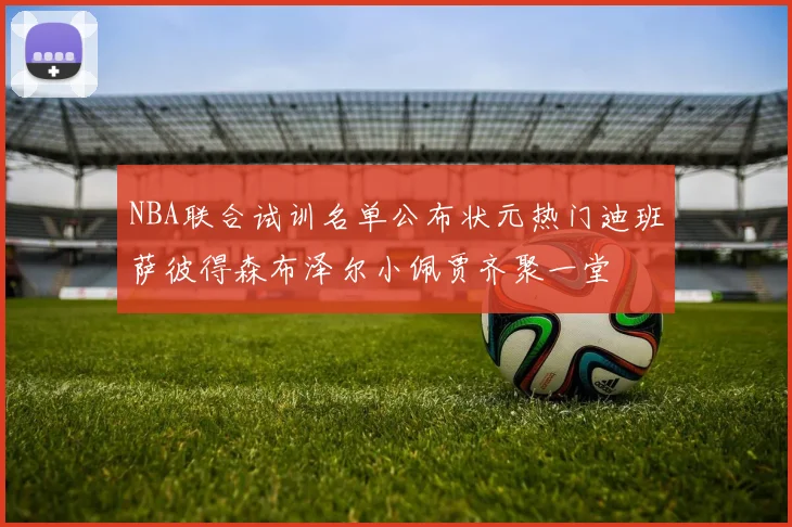 NBA联合试训名单公布状元热门迪班萨彼得森布泽尔小佩贾齐聚一堂