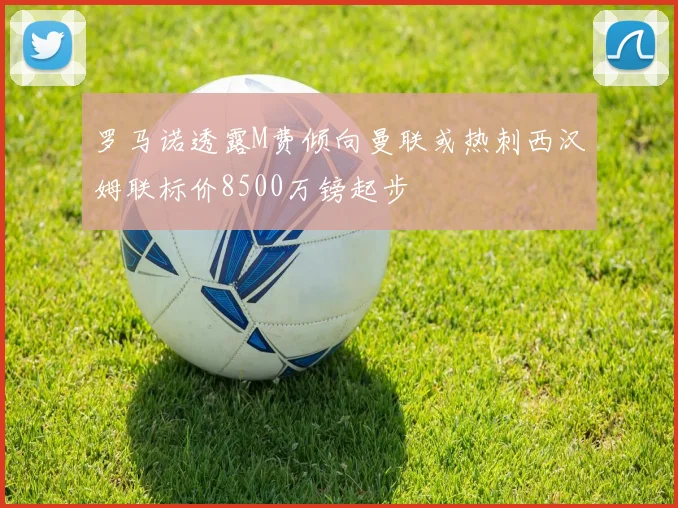 罗马诺透露M费倾向曼联或热刺西汉姆联标价8500万镑起步