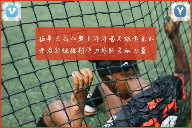 杨希正式加盟上海海港足球俱乐部开启新征程期待为球队贡献力量