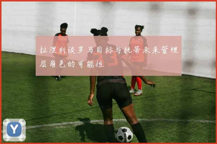 拉涅利谈罗马目标与托蒂未来管理层角色的可能性