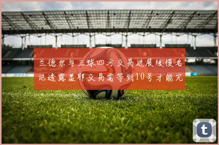 兰德尔与三球四方交易进展缓慢名记透露盖耶交易需等到10号才能完成