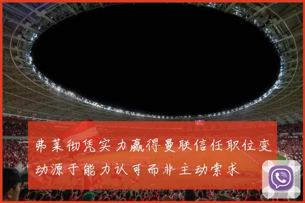 弗莱彻凭实力赢得曼联信任职位变动源于能力认可而非主动索求