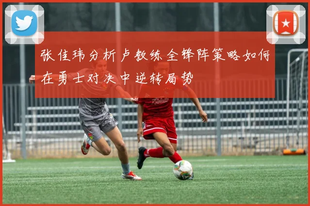 张佳玮分析卢教练全锋阵策略如何在勇士对决中逆转局势