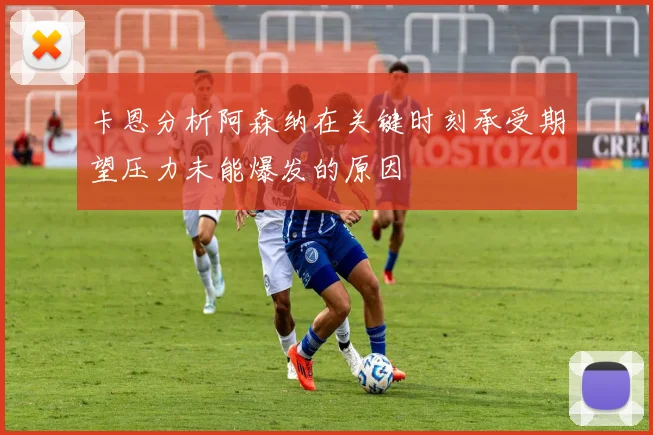 卡恩分析阿森纳在关键时刻承受期望压力未能爆发的原因