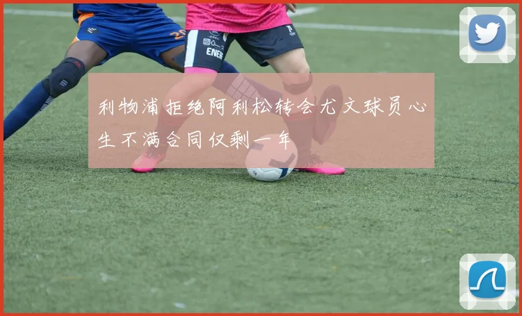 利物浦拒绝阿利松转会尤文球员心生不满合同仅剩一年