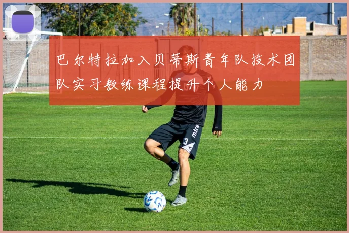 巴尔特拉加入贝蒂斯青年队技术团队实习教练课程提升个人能力