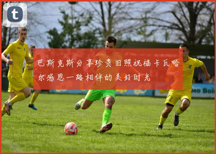巴斯克斯分享珍贵旧照祝福卡瓦哈尔感恩一路相伴的美好时光