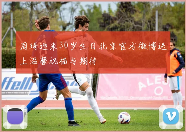 周琦迎来30岁生日北京官方微博送上温馨祝福与期待