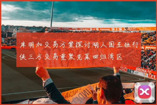 库明加交易方案探讨湖人国王独行侠三方交易重聚克莱回归湾区