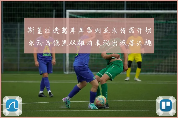 斯基拉透露库库雷利亚或将离开切尔西马德里双雄均表现出浓厚兴趣