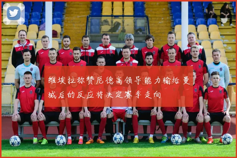 维埃拉称赞厄德高领导能力输给曼城后的反应将决定赛季走向