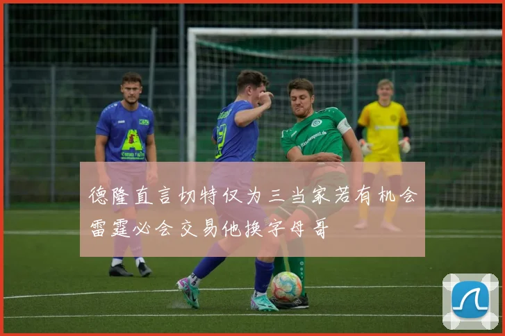 德隆直言切特仅为三当家若有机会雷霆必会交易他换字母哥