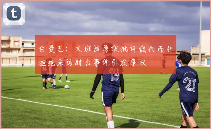 白曼巴：文班该勇敢批评裁判而非拒绝采访肘击事件引发争议