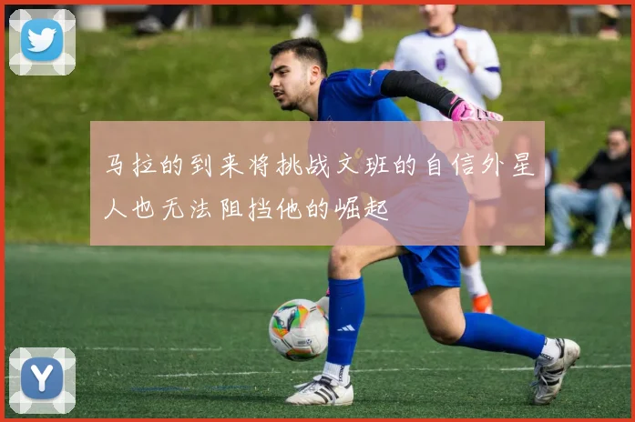 马拉的到来将挑战文班的自信外星人也无法阻挡他的崛起
