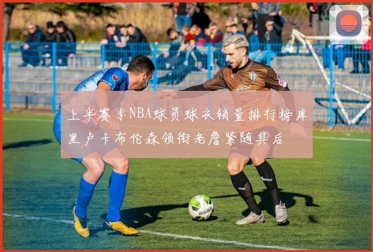 上半赛季NBA球员球衣销量排行榜库里卢卡布伦森领衔老詹紧随其后