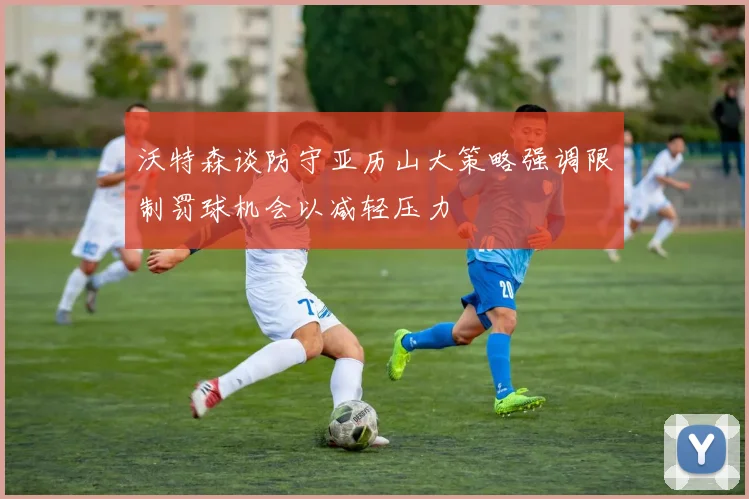 沃特森谈防守亚历山大策略强调限制罚球机会以减轻压力