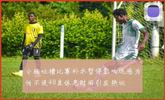 小猪吐槽比赛补水暂停影响观感为何不设40度休息时间引发热议