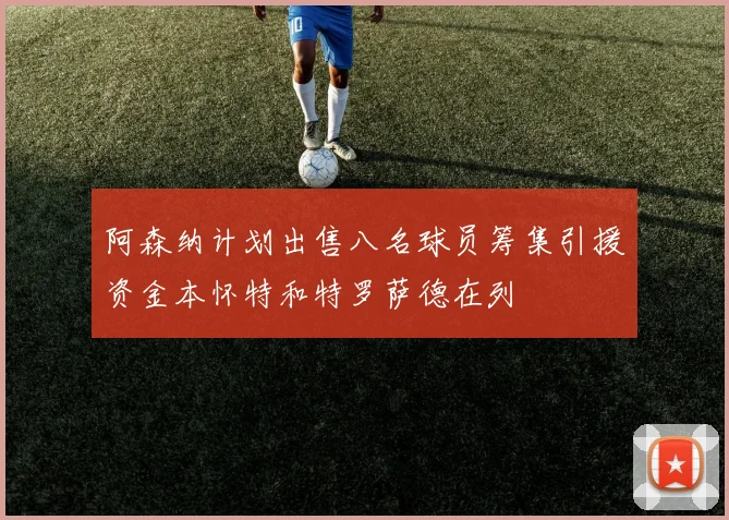 阿森纳计划出售八名球员筹集引援资金本怀特和特罗萨德在列