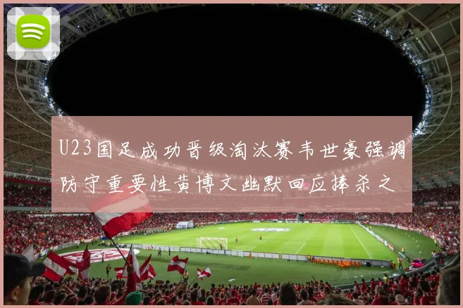U23国足成功晋级淘汰赛韦世豪强调防守重要性黄博文幽默回应捧杀之说