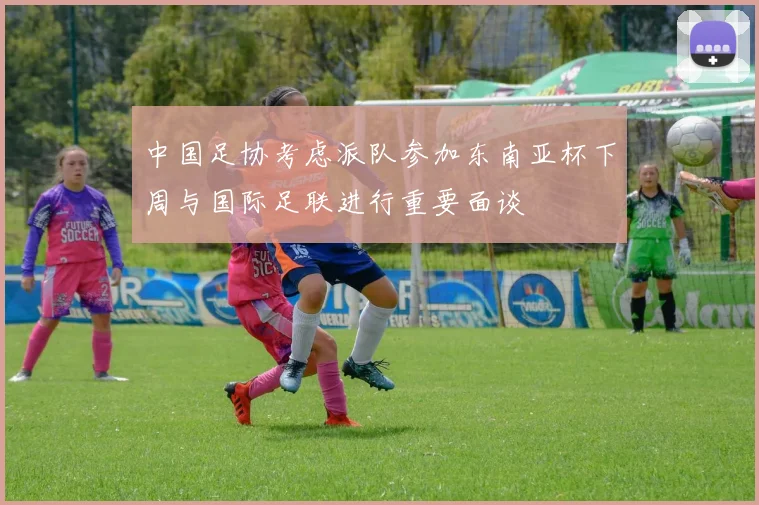 中国足协考虑派队参加东南亚杯下周与国际足联进行重要面谈