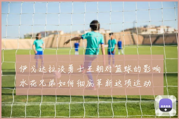 伊戈达拉谈勇士王朝对篮球的影响水花兄弟如何彻底革新这项运动