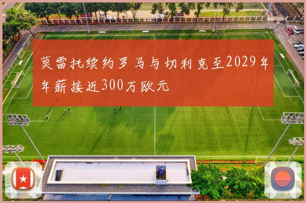 莫雷托续约罗马与切利克至2029年年薪接近300万欧元